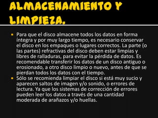    Para que el disco almacene todos los datos en forma
    íntegra y por muy largo tiempo, es necesario conservar
    el disco en los empaques o lugares correctos. La parte (o
    las partes) refractivas del disco deben estar limpias y
    libres de ralladuras, para evitar la pérdida de datos. Es
    recomendable transferir los datos de un disco antiguo o
    erosionado, a otro disco limpio o nuevo, antes de que se
    pierdan todos los datos con el tiempo.
   Sólo se recomienda limpiar el disco si está muy sucio y
    aparecen saltos de imagen y/o sonido, o errores de
    lectura. Ya que los sistemas de corrección de errores
    pueden leer los datos a través de una cantidad
    moderada de arañazos y/o huellas.
 