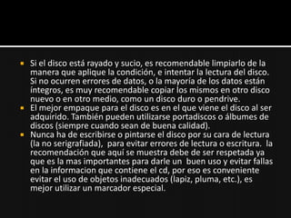    Si el disco está rayado y sucio, es recomendable limpiarlo de la
    manera que aplique la condición, e intentar la lectura del disco.
    Si no ocurren errores de datos, o la mayoría de los datos están
    íntegros, es muy recomendable copiar los mismos en otro disco
    nuevo o en otro medio, como un disco duro o pendrive.
   El mejor empaque para el disco es en el que viene el disco al ser
    adquirido. También pueden utilizarse portadiscos o álbumes de
    discos (siempre cuando sean de buena calidad).
   Nunca ha de escribirse o pintarse el disco por su cara de lectura
    (la no serigrafiada), para evitar errores de lectura o escritura. la
    recomendación que aquí se muestra debe de ser respetada ya
    que es la mas importantes para darle un buen uso y evitar fallas
    en la informacion que contiene el cd, por eso es conveniente
    evitar el uso de objetos inadecuados (lapiz, pluma, etc.), es
    mejor utilizar un marcador especial.
 