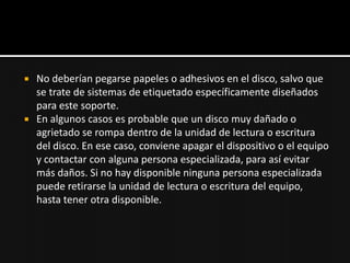    No deberían pegarse papeles o adhesivos en el disco, salvo que
    se trate de sistemas de etiquetado específicamente diseñados
    para este soporte.
   En algunos casos es probable que un disco muy dañado o
    agrietado se rompa dentro de la unidad de lectura o escritura
    del disco. En ese caso, conviene apagar el dispositivo o el equipo
    y contactar con alguna persona especializada, para así evitar
    más daños. Si no hay disponible ninguna persona especializada
    puede retirarse la unidad de lectura o escritura del equipo,
    hasta tener otra disponible.
 