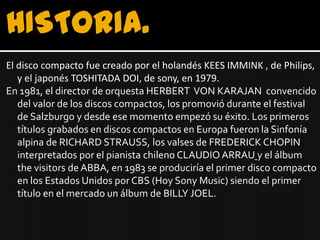 HISTORIA.
El disco compacto fue creado por el holandés KEES IMMINK , de Philips,
   y el japonés TOSHITADA DOI, de sony, en 1979.
En 1981, el director de orquesta HERBERT VON KARAJAN convencido
   del valor de los discos compactos, los promovió durante el festival
   de Salzburgo y desde ese momento empezó su éxito. Los primeros
   títulos grabados en discos compactos en Europa fueron la Sinfonía
   alpina de RICHARD STRAUSS, los valses de FREDERICK CHOPIN
   interpretados por el pianista chileno CLAUDIO ARRAU y el álbum
   the visitors de ABBA, en 1983 se produciría el primer disco compacto
   en los Estados Unidos por CBS (Hoy Sony Music) siendo el primer
   título en el mercado un álbum de BILLY JOEL.
 
