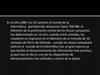 En el año 1984, los CD salieron al mundo de la
  informática, permitiendo almacenar hasta 700 MB. el
  diámetro de la perforación central de los discos compactos
  fue determinado en 15 mm, cuando entre comidas, los
  creadores se inspiraron en el diámetro de la moneda de 10
  centavos de florín de Holanda. cuando los discos compactos
  salieron al mundo de la informática fue un gran avance ya
  que facilito el almacenamiento de información mas practica,
  ya que hoy en día es uno de los dispositivos de
  almacenamiento mas utilizado y común de la época.
 