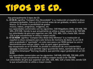 Hay principalmente 5 tipos de CD.
1.- El CD-R: significa "Compact Disc-Recordable" ó su traducción al español es disco
    compacto grabable. Este es el CD normal antes de ser grabado, es decir, está en
    blanco. En él existe la posibilidad de grabar
    música, videos, programas, imágenes, etc.
   Las capacidades comerciales son las siguientes: 540 MegaBytes (MB), 650 MB, 700
    MB y 870 MB. Siendo la que actualmente se utiliza a mayor escala la de 700 MB.
   Las velocidades de giro que soportan son 24X, 32X, 48X, 52X y hasta 56X, siendo
    52X la que actualmente se utiliza a mayor escala.
2.- El CD-ROM: significa "Compact Disc Read Only Memory" ó su traducción al
    español es disco compacto para solo lectura de memoria de datos. Es un CD-R
    pero ya grabado ó "quemado"; en este caso pasa a ser ROM porque su uso es
    básicamente para extraer datos, más no para seguir guardando.
  Hay excepciones en el CD-ROM, es posible la utilización de una característica
    llamada multisesión, que permite seguir guardando datos, ejemplo de ello es el
    programa Ashampoo® Burning Studio 6, que permite seguir grabando en un CD-
    ROM.
   Las capacidades comerciales son las siguientes: 540 MB, 650 MB, 700 MB y 870
    MB. Siendo la que actualmente se utiliza a mayor escala la de 700 MB.
Las velocidades de giro que soportan son 24X, 32X, 48X, 52X y hasta 56X, siendo 52X
    la que actualmente se utiliza a mayor escala.
 