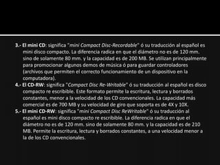 3.- El mini CD: significa "mini Compact Disc-Recordable" ó su traducción al español es
    mini disco compacto. La diferencia radica en que el diámetro no es de 120 mm.
    sino de solamente 80 mm. y la capacidad es de 200 MB. Se utilizan principalmente
    para promocionar algunos demos de música ó para guardar controladores
    (archivos que permiten el correcto funcionamiento de un dispositivo en la
    computadora).
4.- El CD-RW: significa "Compact Disc Re-Writable" ó su traducción al español es disco
    compacto re escribible. Este formato permite la escritura, lectura y borrados
    constantes, menor a la velocidad de los CD convencionales. La capacidad más
    comercial es de 700 MB y su velocidad de giro que soporta es de 4X y 10X.
5.- El mini CD-RW: significa "mini Compact Disc ReWritable" ó su traducción al
    español es mini disco compacto re escribible. La diferencia radica en que el
    diámetro no es de 120 mm. sino de solamente 80 mm. y la capacidad es de 210
    MB. Permite la escritura, lectura y borrados constantes, a una velocidad menor a
    la de los CD convencionales.
 
