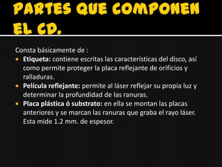Consta básicamente de :
 Etiqueta: contiene escritas las características del disco, así
  como permite proteger la placa reflejante de orificios y
  ralladuras.
 Película reflejante: permite al láser reflejar su propia luz y
  determinar la profundidad de las ranuras.
 Placa plástica ó substrato: en ella se montan las placas
  anteriores y se marcan las ranuras que graba el rayo láser.
  Esta mide 1.2 mm. de espesor.
 