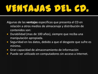 Algunas de las ventajas específicas que presenta el CD en
   relación a otros medios de almacenaje y distribución de
   contenidos son:
 Durabilidad (mas de 100 años), siempre que reciba una
   manipulación apropiada.
 Seguridad en los datos, debido a que el desgaste que sufre es
   mínimo.
 Gran capacidad de almacenamiento de información
 Puede ser utilizado en computadores sin acceso a Internet.
 