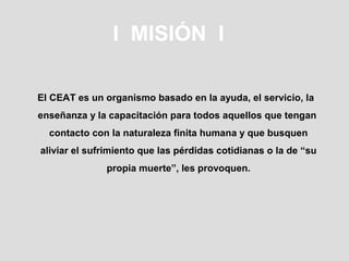 I MISIÓN I

El CEAT es un organismo basado en la ayuda, el servicio, la
enseñanza y la capacitación para todos aquellos que tengan
  contacto con la naturaleza finita humana y que busquen
aliviar el sufrimiento que las pérdidas cotidianas o la de “su
              propia muerte”, les provoquen.
 