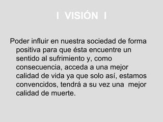 I VISIÓN I

Poder influir en nuestra sociedad de forma
 positiva para que ésta encuentre un
 sentido al sufrimiento y, como
 consecuencia, acceda a una mejor
 calidad de vida ya que solo así, estamos
 convencidos, tendrá a su vez una mejor
 calidad de muerte.
 