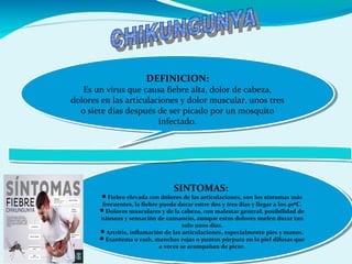 DEFINICION:
Es un virus que causa fiebre alta, dolor de cabeza,
dolores en las articulaciones y dolor muscular, unos tres
o siete días después de ser picado por un mosquito
infectado.
DEFINICION:
Es un virus que causa fiebre alta, dolor de cabeza,
dolores en las articulaciones y dolor muscular, unos tres
o siete días después de ser picado por un mosquito
infectado.
SINTOMAS:
Fiebre elevada con dolores de las articulaciones, son los síntomas más
frecuentes, la fiebre puede durar entre dos y tres días y llegar a los 40ºC.
Dolores musculares y de la cabeza, con malestar general, posibilidad de
náuseas y sensación de cansancio, aunque estos dolores suelen durar tan
solo unos días.
Artritis, inflamación de las articulaciones, especialmente pies y manos.
Exantema o rash, manchas rojas o puntos púrpura en la piel difusas que
a veces se acompañan de picor.
SINTOMAS:
Fiebre elevada con dolores de las articulaciones, son los síntomas más
frecuentes, la fiebre puede durar entre dos y tres días y llegar a los 40ºC.
Dolores musculares y de la cabeza, con malestar general, posibilidad de
náuseas y sensación de cansancio, aunque estos dolores suelen durar tan
solo unos días.
Artritis, inflamación de las articulaciones, especialmente pies y manos.
Exantema o rash, manchas rojas o puntos púrpura en la piel difusas que
a veces se acompañan de picor.
 