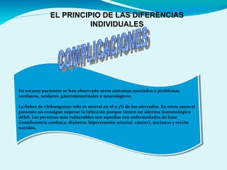 EL PRINCIPIO DE LAS DIFERENCIAS
INDIVIDUALES
En escasos pacientes se han observado otros síntomas asociados a problemas
cardiacos, oculares, gástrointestinales o neurológicos.
La fiebre de chikungunya sólo es mortal en el 0’4% de los afectados. En estos casos el
paciente no consigue superar la infección porque tienen un sistema inmunológico
débil. Las personas más vulnerables son aquellas con enfermedades de base
(insuficiencia cardíaca, diabetes, hipertensión arterial, cáncer), ancianos y recién
nacidos.
En escasos pacientes se han observado otros síntomas asociados a problemas
cardiacos, oculares, gástrointestinales o neurológicos.
La fiebre de chikungunya sólo es mortal en el 0’4% de los afectados. En estos casos el
paciente no consigue superar la infección porque tienen un sistema inmunológico
débil. Las personas más vulnerables son aquellas con enfermedades de base
(insuficiencia cardíaca, diabetes, hipertensión arterial, cáncer), ancianos y recién
nacidos.
 