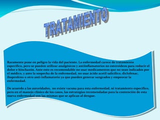Raramente pone en peligro la vida del paciente. La enfermedad carece de tratamiento
específico, pero se pueden utilizar analgésicos y antiinflamatorios no esteroideos para reducir el
dolor e hinchazón. Ante esto es recomendable no usar medicamentos que no sean indicados por
el médico, y ante la sospecha de la enfermedad, no usar ácido acetil salicílico, diclofenac,
ibuprofeno u otro anti-inflamatorio ya que pueden generar sangrados y empeorar la
enfermedad.
De acuerdo a las autoridades, no existe vacuna para esta enfermedad, ni tratamiento específico,
pero en el manejo clínico de los casos, las estrategias recomendadas para la contención de esta
nueva enfermedad son las mismas que se aplican al dengue.
Raramente pone en peligro la vida del paciente. La enfermedad carece de tratamiento
específico, pero se pueden utilizar analgésicos y antiinflamatorios no esteroideos para reducir el
dolor e hinchazón. Ante esto es recomendable no usar medicamentos que no sean indicados por
el médico, y ante la sospecha de la enfermedad, no usar ácido acetil salicílico, diclofenac,
ibuprofeno u otro anti-inflamatorio ya que pueden generar sangrados y empeorar la
enfermedad.
De acuerdo a las autoridades, no existe vacuna para esta enfermedad, ni tratamiento específico,
pero en el manejo clínico de los casos, las estrategias recomendadas para la contención de esta
nueva enfermedad son las mismas que se aplican al dengue.
 
