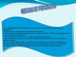 -Usar mosquiteras mientras duermes y también en las ventanas para evitar el paso de
mosquitos.
-Evitar tener las ventanas abiertas durante el día y noche.
-Eliminar el agua estancada allí donde la haya (cubos, jardineras, etcétera), este mosquito vive y
se reproduce en esos ambientes.
-Viste ropa blanca o muy clara, con manga larga siempre que puedas.
-Utiliza repelente de insectos. Si te pones crema de protección solar échate el repelente 20
minutos después.
-En caso de que sospeches que tú o alguien cercano puede tener la fiebre de chikungunya
mantén la calma, el contagio se previene evitando las picaduras, ya que no se transmite de
persona a persona. Acude a un hospital cercano para ser examinado por un médico.
-Usar mosquiteras mientras duermes y también en las ventanas para evitar el paso de
mosquitos.
-Evitar tener las ventanas abiertas durante el día y noche.
-Eliminar el agua estancada allí donde la haya (cubos, jardineras, etcétera), este mosquito vive y
se reproduce en esos ambientes.
-Viste ropa blanca o muy clara, con manga larga siempre que puedas.
-Utiliza repelente de insectos. Si te pones crema de protección solar échate el repelente 20
minutos después.
-En caso de que sospeches que tú o alguien cercano puede tener la fiebre de chikungunya
mantén la calma, el contagio se previene evitando las picaduras, ya que no se transmite de
persona a persona. Acude a un hospital cercano para ser examinado por un médico.
 