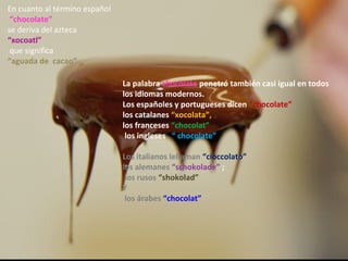 En cuanto al término español
 “chocolate”
se deriva del azteca
“xocoatl”
 que significa
“aguada de cacao”

                               La palabra chocolate penetró también casi igual en todos
                               los idiomas modernos.
                               Los españoles y portugueses dicen “chocolate”
                               los catalanes “xocolata”,
                               los franceses “chocolat”
                                los ingleses “ chocolate”

                               Los italianos lellaman “cioccolato”
                               los alemanes “schokolade” ;
                                los rusos “shokolad”
                               Y
                                los árabes “chocolat”
 