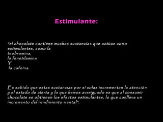 Estimulante: 


“el chocolate contiene muchas sustancias que actúan como
estimulantes, como la
teobromina,
la fenetilamina
Y
 la cafeína.



Es sabido que estas sustancias por sí solas incrementan la atención
y el estado de alerta y lo que hemos averiguado es que al consumir
chocolate se obtienen los efectos estimulantes, lo que conlleva un
incremento del rendimiento mental”.
 