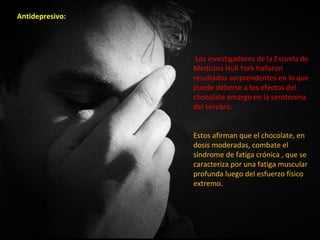 Antidepresivo:




                  Los investigadores de la Escuela de
                 Medicina Hull York hallaron
                 resultados sorprendentes en lo que
                 puede deberse a los efectos del
                 chocolate amargo en la serotonina
                 del cerebro.


                 Estos afirman que el chocolate, en
                 dosis moderadas, combate el
                 síndrome de fatiga crónica , que se
                 caracteriza por una fatiga muscular
                 profunda luego del esfuerzo físico
                 extremo.
 