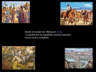 Desde la invasión de México en 1519,
 es posible que los españoles tuvieran contacto
con el cacao y su bebida.
 