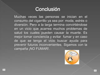 ConclusiónMuchas veces las personas se inician en el consumo del cigarrillo ya sea por: moda, estrés o diversión. Pero a la larga termina convirtiéndose en un vicio que acarrea muchos problemas de salud los cuales pueden causar la muerte. Es mejor tomar conciencia y evitar  fumar y en caso de que se tenga el vicio buscar ayuda para prevenir futuros inconvenientes. Sigamos con la campaña ¡NO FUMAR!.
