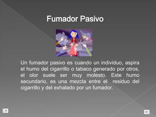 Impotencia sexual MasculinaFumadorPasivoUn fumador pasivo es cuando un individuo, aspira el humo del cigarrillo o tabaco generado por otros, el olor suele ser muy molesto. Este humo secundario, es una mezcla entre el  residuo del cigarrillo y del exhalado por un fumador.