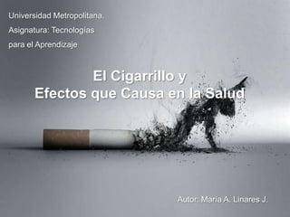 Universidad Metropolitana. Asignatura: Tecnologías para el Aprendizaje El Cigarrillo y  Efectos que Causa en la Salud Autor: María A. Linares J. 