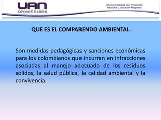 QUE ES EL COMPARENDO AMBIENTAL.
Son medidas pedagógicas y sanciones económicas
para los colombianos que incurran en infracciones
asociadas al manejo adecuado de los residuos
sólidos, la salud pública, la calidad ambiental y la
convivencia.
 