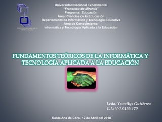 Universidad Nacional Experimental
“Francisco de Miranda”
Programa: Educación
Área: Ciencias de la Educación
Departamento de Informática y Tecnología Educativa
Área de Conocimiento:
Informática y Tecnología Aplicada a la Educación
Lcda. Yoneilys Gutiérrez
C.I.: V-18.155.470
Santa Ana de Coro, 12 de Abril del 2010
 