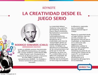 KEYNOTE
TIBURCIO DE LA CARCOVA (ARG)
EMPRENDEDOR SERIAL
Creó la primer mega agencia interactiva Latam US-spanic cuando pocos
conocían siquiera el termino. Fundó Wanako Games (video juegos),
adquirida por Vivendi en 10 millones de dólares. También Atacama Labs
(social games), comprada por el gigante japonés DeNA en $US 6 millones y
que actualmente muda a Vancouver, Canadá. El año pasado creó el
Santiago Maker Space donde ahora pretende revolucionar la manufactura.
CONSTRUYENDO EL FUTURO
SANTIAGO MAKER SPACE
En pocas palabras el
movimiento Maker consiste
en el aprovechamiento de
Internet combinado con las
últimas tecnologías de
manufacturación para
crear productos avanzados,
que no requieren grandes
lotes de fabricación.
Si en los últimos diez años
hemos estado exprimiendo
nuestras mentes para
determinar cómo podemos
ofrecer nuestro servicio en
la web,
en la próxima década la
clave será revisar lo que
hemos aprendido de
Internet y la programación
web para llevarlo a la
Industria.
Makerspace es un espacio
abierto, colaborativo, de
creación, investigación,
experimentación y
desarrollo en arte, ciencia y
tecnología con acceso a
herramientas, maquinarias
de microfabricación y
prototipado rápido.
Tiburcio nos conducirá en
este apasionante espacio
de transferencia. Por medio
del trabajo colaborativo,
intercambio de
conocimiento nos
estimulará la locura, la
invención, y el
emprendimiento.
 