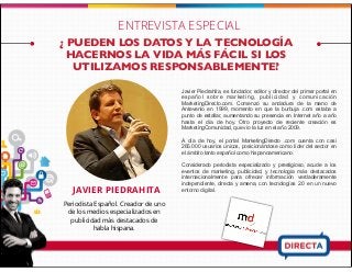 Periodista Español. Creador de uno
de los medios especializados en
publicidad más destacados de
habla hispana.
JAVIER PIEDRAHITA
Javier Piedrahita, es fundador, editor y director del primer portal en
español sobre marketing, publicidad y comunicación
MarketingDirecto.com. Comenzó su andadura de la mano de
Antevenio en 1999, momento en que la burbuja .com estaba a
punto de estallar, aumentando su presencia en Internet año a año
hasta el día de hoy. Otro proyecto de reciente creación es
MarketingComunidad, que vio la luz en el año 2009.
A día de hoy, el portal MarketingDirecto .com cuenta con casi
265.000 usuarios únicos, posicionándose como líder del sector en
el ámbito tanto español como hispanoamericano.
Considerado periodista especializado y prestigioso, acude a los
eventos de marketing, publicidad, y tecnología más destacados
internacionalmente para ofrecer información verdaderamente
independiente, directa y amena, con tecnologías 2.0 en un nuevo
entorno digital.
¿ PUEDEN LOS DATOS Y LA TECNOLOGÍA
HACERNOS LA VIDA MÁS FÁCIL SI LOS
UTILIZAMOS RESPONSABLEMENTE?
ENTREVISTA ESPECIAL
 