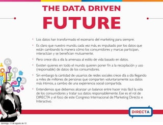 THE DATA DRIVEN
FUTURE
‣ Los datos han transformado el escenario del marketing para siempre.
‣ Es claro que nuestro mundo, cada vez más, es impulsado por los datos que
están cambiando la manera cómo los consumidores y marcas participan,
interactúan y se beneﬁcian mutuamente.
‣ Pero crece día a día la amenaza al estilo de vida basado en datos.
‣ Existen quienes en todo el mundo quieren poner ﬁn a la recopilación y uso
(responsable) de datos de los consumidores.
‣ Sin embargo la cantidad de usuarios de redes sociales crece día a día llegando
a miles de millones de personas que comparten voluntariamente sus datos
más íntimos, a cambio de una experiencia social compartida.
‣ Entendemos que debemos alcanzar un balance entre hacer más fácil la vida
de los consumidores y tratar sus datos responsablemente. Ese es el rol de
DIRECTA y el foco de este Congreso Internacional de Marketing Directo e
Interactivo.
 