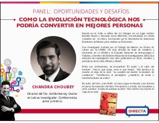 COMO LA EVOLUCIÓN TECNOLÓGICA NOS
PODRÍA CONVERTIR EN MEJORES PERSONAS
CHANDRA CHOUBEY
Director del Tec. de Monterrey. Doctor
en Letras. Investigador. Conferencista,
autor y místico.
Nacido en la India a orillas del río Ganges en un lugar místico
llamado Buxar y educado como Brahman. Ha estudiado en varias
ciudades de la india y fue becado por la Secretaria de relacionas
Exteriores de Mexico para realizar su Doctorado.
Fue investigador invitado por el Colegio de México, es Doctor en
Letras por la UNAM. Ha sido sinodal de tesis de maestría y
doctorado en la UNAM y la Escuela Nacional de Antropología e
Historia y miembro del Sistema Nacional de Investigadores (SNI).Sus
artículos de investigación han sido publicados en libros, revistas y
periódicos de la India, México y Brasil.
Entre sus conferencias, se encuentran “El poder y el valor del
hombre”, “Haz lo que amas, ama lo que haces”, “Del vientre a la
muerte: el viaje de la vida”, “La cuestión de decidir, la decisión de
cuestionar”, “Cambiemos el paradigma: ¿maestros de aulas o
transformadores de vidas?.
Es autor del libro: Juan Rulfo: el Llano sigue en llamas y las ánimas
en pena. Es traductor del libro: Premchand: La India, los intocables y
otros cuentos”. Acaba de publicar su libro: “Del vientre a la muerte: el
viaje de la vida”.
PANEL: OPORTUNIDADES Y DESAFÍOS
 