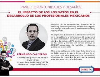 EL IMPACTO DE LOS LOS DATOS EN EL
DESARROLLO DE LOS PROFESIONALES MEXICANOS
FERNANDO CALDERÓN
Chief Marketing Oﬃcer OCC Mundial.
Owner Joinbiz.
Vicepresidente de Marketing DIRECTA.
Miembro del Consejo de IAB México.
PANEL: OPORTUNIDADES Y DESAFÍOS
Fernando es un experimentado ejecutivo de de
marketing, relaciones publicas y desarrollo de negocios,
que participa activamente en la industria del marketing
digital y directo.
Es un profundo conocedor de la situación de la industria
de la mercadotecnia y las tendencias del mercado, por
su activa participación en cámaras y asociaciones. Es
miembro del consejo del IAB México en representación
de los socios y miembro del consejo directivo de
DIRECTA responsable de marketing y relaciones
publicas de la asociación.
Pero es su participación en la mayor bolsa de empleos
de habla hispana lo que le brinda a Fernando un
conocimiento de primera mano del poder de los datos y
el proceso de intercambio de valor que se presenta
entre las marcas y los los profesionales.
 