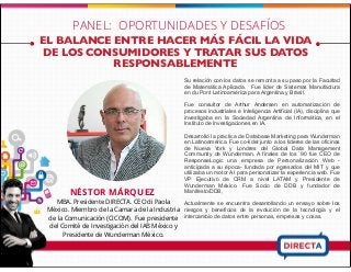 EL BALANCE ENTRE HACER MÁS FÁCIL LA VIDA
DE LOS CONSUMIDORES Y TRATAR SUS DATOS
RESPONSABLEMENTE
NÉSTOR MÁRQUEZ
MBA. Presidente DIRECTA. CEO di Paola
México. Miembro de la Camara de la Industria
de la Comunicación (CICOM). Fue presidente
del Comité de Investigación del IAB México y
Presidente de Wunderman México.
Su relación con los datos se remonta a su paso por la Facultad
de Matemática Aplicada. Fue líder de Sistemas Manufactura
en du Pont Latinoamérica para Argentina y Brasil.
Fue consultor de Arthur Andersen en automatización de
procesos industriales e Inteligencia Artificial (IA), disciplina que
investigaba en la Sociedad Argentina de Informática, en el
Instituto de Investigaciones en IA.
Desarrolló la practica de Database Marketing para Wunderman
en Latinoamérica. Fue co-líder junto a los líderes de las oficinas
de Nueva York y Londres del Global Data Management
Community de Wunderman. A finales de los `90 fue CEO de
ResponseLogic una empresa de Personalización Web -
anticipada a su época- fundada por egresados del MIT y que
utilizaba un motor AI para personalizar la experiencia web. Fue
VP Ejecutivo de CRM a nivel LATAM y Presidente de
Wunderman México. Fue Socio de DDB y fundador de
Manifesto/DDB,
Actualmente se encuentra desarrollando un ensayo sobre los
riesgos y beneficios de la evolución de la tecnología y el
intercambio de datos entre personas, empresas y cosas.
PANEL: OPORTUNIDADES Y DESAFÍOS
 