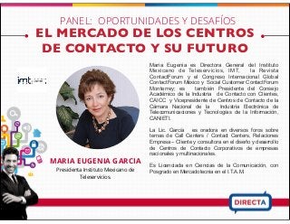 EL MERCADO DE LOS CENTROS
DE CONTACTO Y SU FUTURO
MARIA EUGENIA GARCIA
Presidenta Instituto Mexicano de
Teleservicios.
Maria Eugenia es Directora General del Instituto
Mexicano de Teleservicios, IMT, la Revista
ContactForum y el Congreso Internacional Global
ContactForum México y Social Customer ContactForum
Monterrey; es también Presidente del Consejo
Académico de la Industria de Contacto con Clientes,
CAICC y Vicepresidente de Centros de Contacto de la
Cámara Nacional de la Industria Electrónica de
Telecomunicaciones y Tecnologías de la Información,
CANIETI.
La Lic. García es oradora en diversos foros sobre
temas de Call Centers / Contact Centers, Relaciones
Empresa – Cliente y consultora en el diseño y desarrollo
de Centros de Contacto Corporativos de empresas
nacionales y multinacionales.
Es Licenciada en Ciencias de la Comunicación, con
Posgrado en Mercadotecnia en el I.T.A.M.
PANEL: OPORTUNIDADES Y DESAFÍOS
 