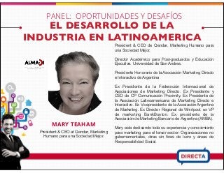 EL DESARROLLO DE LA
INDUSTRIA EN LATINOAMERICA
MARY TEAHAM
President & CEO at Qendar, Marketing
Humano para una Sociedad Mejor.
President & CEO de Qendar, Marketing Humano para
una Sociedad Mejor.
Director Académico para Post-graduados y Educación
Ejecutiva. Universidad de San Andres.
Presidente Honorario de la Asociación Marketing Directo
e Interactivo de Argentina
Ex Presidente de la Federación Internacional de
Asociaciones de Marketing Directo. Ex Presidente y
CEO de CP Comunicación Proximity. Ex Presidente de
la Asociación Latinoamericana de Marketing Directo e
Interactivo. Ex Vicepresidente de la Asociación Argentina
de Marketing. Ex Director Regional de Whirlpool. ex VP
de marketing BankBoston. Ex presidente de la
Asociación de Marketing Bancario de Argentina (AMBA).
Mary esta dedicando toda su experiencia y conocimiento
para marketing para el tercer sector: Organizaciones no
gubernamentales, otras sin fines de lucro y áreas de
Responsabilidad Social.
PANEL: OPORTUNIDADES Y DESAFÍOS
 