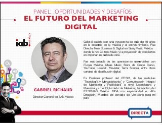 EL FUTURO DEL MARKETING
DIGITAL
GABRIEL RICHAUD
Director General del IAB México
Gabriel cuenta con una trayectoria de más de 16 años
en la industria de la música y el entretenimiento. Fue
Director New Business & Digital en Sony Music México
donde lanzo Corona Music y la proyección de conciertos
en importantes salas de cine.
Fue responsable de las operaciones comerciales con
iTunes México, Ideas Music Store de Grupo Carso,
YouTube, Iusacell, Movistar, Terra Sonora, entre otros
canales de distribución digital.
Es Profesor profesor del ITESM, de las materias
“Tecnología y Mercadotecnia” y “Comunicación Integral
de Marketing y Publicidad” a nivel Licenciatura y
Maestría y en el Diplomado de Marketing Interactivo del
ITESM/IAB México. MBA con especialidad en Alta
Dirección. Miembro del consejo de “Un techo para mi
país”
PANEL: OPORTUNIDADES Y DESAFÍOS
 