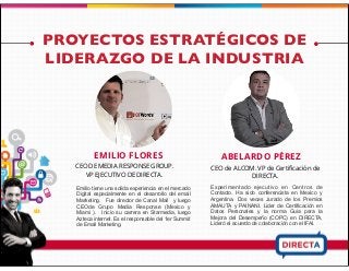 PROYECTOS ESTRATÉGICOS DE
LIDERAZGO DE LA INDUSTRIA
EMILIO FLORES
CEO DE MEDIA RESPONSE GROUP.
VP EJECUTIVO DE DIRECTA.
Emilio tiene una solida experiencia en el mercado
Digital especialmente en el desarrollo del email
Marketing. Fue director de Canal Mail y luego
CEOde Grupo Media Response (Mexico y
Miami ). Inicio su carrera en Starmedia, luego
Azteca internet. Es el responsable del 1er Summit
de Email Marketing.
ABELARDO PÉREZ
CEO de ALCOM. VP de Certiﬁcación de
DIRECTA.
Experimentado ejecutivo en Centros de
Contacto. Ha sido conferencista en Mexico y
Argentina. Dos veces Jurado de los Premios
AMAUTA y PAINANI. Lider de Certificación en
Datos Personales y la norma Guia para la
Mejora del Desempeño (COPC) en DIRECTA,
Lideró el acuerdo de colaboración con el IFAI.
 