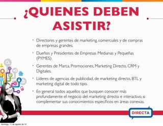 ¿QUIENES DEBEN
ASISTIR?
‣ Directores y gerentes de marketing, comerciales y de compras
de empresas grandes.
‣ Dueños y Presidentes de Empresas Medianas y Pequeñas
(PYMES)
‣ Gerentes de Marca, Promociones, Marketing Directo, CRM y
Digitales.
‣ Líderes de agencias de publicidad, de marketing directo, BTL y
marketing digital de todo tipo.
‣ En general todos aquellos que busquen conocer más
profundamente el negocio del marketing directo e interactivo, o
complementar sus conocimientos especíﬁcos en áreas conexas.
 