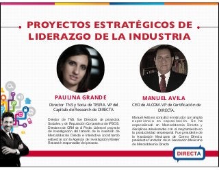 PROYECTOS ESTRATÉGICOS DE
LIDERAZGO DE LA INDUSTRIA
PAULINA GRANDE
Director de TNS, fue Directora de proyectos
Sociales y de Reputación Corporativa de IPSOS.
Directora de CRM de di Paola. Lidera el proyecto
de Investigación del tamaño de la inversión de
Mercadotecnia Directa e Interactiva coordinando
esfuerzos con la Agencia de Investigación Master
Research responsable del proceso.
MANUEL AVILA
CEO de ALCOM. VP de Certiﬁcación de
DIRECTA.
Manuel Avila es consultor e instructor con amplia
e x p e r i e n c i a e n c a p a c i t a c i ó n . S e h a
especializado en Mercadotecnia Directa y
disciplinas relacionadas con el mejoramiento en
la productividad empresarial. Fue presidente de
la Asociación Mexicana de Correo Directo,
presidente fundador de la Asociación Mexicana
de Mercadotecnia Directa
Director TNS y Socia de TESPIA. VP del
Capítulo de Research de DIRECTA.
 