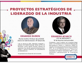 PROYECTOS ESTRATÉGICOS DE
LIDERAZGO DE LA INDUSTRIA
EDUARDO DURON
Lalo es planner en BIG, Marketing Inteligente y
profesor en EGADE Business School del Tec de
Monterrey, donde imparte diversas materias de
marketing. Fue director general de Medical Store
México, y director comercial y de mercadotecnia
de MedicallHome.
Vicepresidente de Desarrollo de la Industria.
EDUARDO ACHACH
CEO de MEGADIRECT.
VP de Asuntos Institucionales.
Presidente y socio fundador de la empresa Mega
Direct. Ex Presidente de la Asociación Mexicana de
Mercadotecnia Directa e Interactiva DIRECTA;
miembro de la Asociación Nacional de la Publicidad
ANP; de la Confederación de la Industria de la
Comunicación Mercadotécnica; American
Association of Political Consultants AAPC y de la
Asociación Latinoamericana de Consultores
Políticos.
Planner de BIG. Profesor de la EGADE.
Doctor en Administración. VP Desarrollo.
 