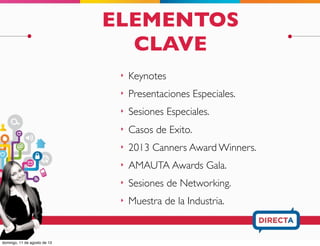 ELEMENTOS
CLAVE
‣ Entrevista Especial.
‣ Keynotes
‣ Presentaciones y Participaciones Especiales
‣ Casos de Exito AMAUTA. y 2013 Canners
Award Winners.
‣ Networking:
‣ Sesiones Exclusivas
‣ AMAUTA Awards Gala.
‣ Muestra de la Industria.
 
