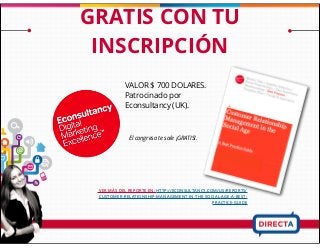 El congreso te sale ¡GRATIS!.
VALOR $ 700 DOLARES.
Patrocinado por
Econsultancy (UK).
GRATIS CON TU
INSCRIPCIÓN
VER MÁS DEL REPORTE EN: HTTP://ECONSULTANCY.COM/US/REPORTS/
CUSTOMER-RELATIONSHIP-MANAGEMENT-IN-THE-SOCIAL-AGE-A-BEST-
PRACTICE-GUIDE
 