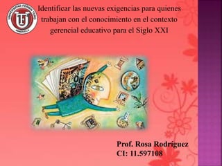 Prof. Rosa Rodríguez
CI: 11.597108
Identificar las nuevas exigencias para quienes
trabajan con el conocimiento en el contexto
gerencial educativo para el Siglo XXI
 