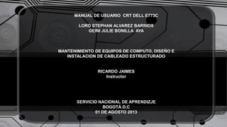 MANUAL DE USUARIO CRT DELL E773C
LORD STEPHAN ALVAREZ BARRIOS
GEINI JULIE BONILLA AYA
MANTENIMIENTO DE EQUIPOS DE COMPUTO, DISEÑO E
INSTALACION DE CABLEADO ESTRUCTURADO
RICARDO JAIMES
Instructor
SERVICIO NACIONAL DE APRENDIZJE
BOGOTÁ D.C
01 DE AGOSTO 2013
 