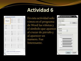 Actividad 6
En esta actividad solo
vimos en el programa
de Word las viñetas y
el símbolo que aparece
al cruzar de párrafo y
al aparecer un
numero. Fue
Interesante.
 