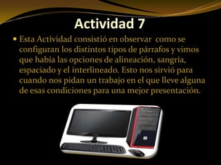 Actividad 7
 Esta Actividad consistió en observar como se
  configuran los distintos tipos de párrafos y vimos
  que había las opciones de alineación, sangría,
  espaciado y el interlineado. Esto nos sirvió para
  cuando nos pidan un trabajo en el que lleve alguna
 de esas condiciones para una mejor presentación.
 