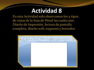 Actividad 8
En esta Actividad solo observamos los 5 tipos
de vistas de la hoja de Word las cuales son:
Diseño de Impresión, lectura de pantalla
completa, diseño web, esquema y borrador.
 