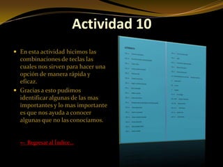 Actividad 10
 En esta actividad hicimos las
  combinaciones de teclas las
  cuales nos sirven para hacer una
  opción de manera rápida y
  eficaz.
 Gracias a esto pudimos
  identificar algunas de las mas
  importantes y lo mas importante
  es que nos ayuda a conocer
  algunas que no las conocíamos.


  ← Regresar al Índice…
 