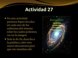 Actividad 27
 En esta actividad
  pusimos hipervínculos
  en cada uno de los
  subtemas del sistema
  solar los cuales podemos
  ver en la imagen.
 Solo le di clic derecho a
  la palabra y abrí otro
  nuevo documento para
  que me mandara ahí.
 