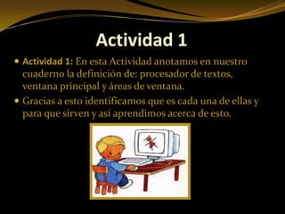 Actividad 1
 Actividad 1: En esta Actividad anotamos en nuestro
  cuaderno la definición de: procesador de textos,
  ventana principal y áreas de ventana.
 Gracias a esto identificamos que es cada una de ellas y
  para que sirven y así aprendimos acerca de esto.
 