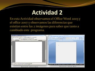 Actividad 2
En esta Actividad observamos el Office Word 2003 y
el office 2007 y observamos las diferencias que
existían entre las 2 imágenes para saber que tanto a
cambiado este programa.
 