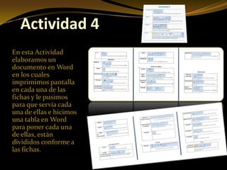 Actividad 4
En esta Actividad
elaboramos un
documento en Word
en los cuales
imprimimos pantalla
en cada una de las
fichas y le pusimos
para que servía cada
una de ellas e hicimos
una tabla en Word
para poner cada una
de ellas, están
divididos conforme a
las fichas.
 