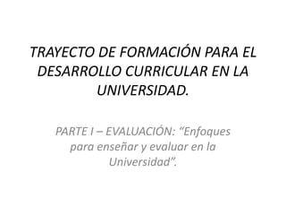TRAYECTO DE FORMACIÓN PARA EL
DESARROLLO CURRICULAR EN LA
UNIVERSIDAD.
PARTE I – EVALUACIÓN: “Enfoques
para enseñar y evaluar en la
Universidad”.
 